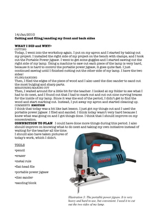 14/Jan/2010
Cutting and filing/sanding my front and back sides

WHAT I DID and WHY>
CUTTING
Today, I went into the workshop again. I put on my apron and I started by taking out
my project. I installed the right side of my project on the bench with clamps, and I took
out the Portable Power jigsaw. I went to get some goggles and I started sawing out the
right side of my lamp. Using a machine to saw out each piece of the lamp is very hard,
because it is hard to control the portable power jigsaw, it goes quite fast. I just
continued sawing until I finished cutting out the other side of my lamp. I have the two
sides!
FILING/SANDING
Then, I filed the edges of the piece of wood and I also used the disc sander to sand out
the most bulging and sharp parts.
MEASURING/MAKING OUT
Then, I waited around for a little bit for the teacher. I looked at my folder to see what I
had to do next, and I found out that I had to mark out and cut out nine curving braces
for the inside of my lamp. Since it was the end of the period, I didn't get to find the
wood and start marking out. Instead, I put away my apron and started cleaning up.
COMMENTS EMOTION
I think that today was a bit like last lesson. I just got my things out and I used the
portable power jigsaw. I filed and sanded. I think today wasn't very hard because I
knew what was going on and I got things done. I think that I should improve on my
concentration.
CONNECTION TO PLAN I could have done more things during this period. I also
should improve on knowing what to do next and taking my own initiative instead of
waiting for the teacher all the time.
I should also have taken pictures of
today's work, which I didn't.

TOOLS
•pencil
•eraser
•metal rule
•flat-head file
•portable power jigsaw
•disc sander
•sanding block



                                      Illustration 3: The portable power jigsaw. It is very
                                      heavy and hard to use, but convenient. I used it to cut
                                      out the two sides of my lamp.
 