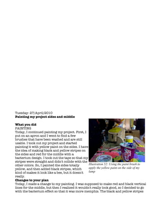 Tuesday- 27/April/2010
Painting my project sides and middle

What you did
PAINTING
Today, I continued painting my project. First, I
put on an apron and I went to find a few
brushes that have been washed and are still
usable. I took out my project and started
painting it with yellow paint on the sides. I have
the idea of making black and yellow stripes on
the sides and red for the middle with a
bacterium design. I took out the tape so that my
stripes were straight and didn't collide with the
other colors. So, I painted the sides totally      Illustration 52: Using the paint brush to
yellow, and then added black stripes, which        apply the yellow paint on the side of my
kind of makes it look like a bee, but it doesn't   lamp
really.
Changes to your plan
Today, I made a change to my painting. I was supposed to make red and black vertical
lines for the middle, but then I realized it wouldn't really look good, so I decided to go
with the bacterium effect so that it was more memphis. The black and yellow stripes
 