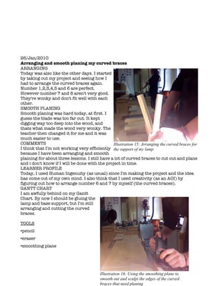 26/Jan/2010
Arranging and smooth planing my curved braces
ARRANGING
Today was also like the other days. I started
by taking out my project and seeing how I
had to arrange the curved braces again.
Number 1,2,3,4,5 and 6 are perfect.
However number 7 and 8 aren't very good.
They're wonky and don't fit well with each
other.
SMOOTH PLANING
Smooth planing was hard today, at first. I
guess the blade was too far out. It kept
digging way too deep into the wood, and
thats what made the wood very wonky. The
teacher then changed it for me and it was
much easier to use.
COMMENTS                                        Illustration 15: Arranging the curved braces for
I think that I'm not working very efficiently the support of my lamp
because I have been arranging and smooth
plaining for about three lessons. I still have a lot of curved braces to cut out and plane
and i don't know if I will be done with the project in time.
LEARNER PROFILE
Today, I used Human Ingenuity (as usual) since I'm making the project and the idea
has come out of my own mind. I also think that I used creativity (as an AOI) by
figuring out how to arrange number 6 and 7 by myself (the curved braces).
GANTT CHART
I am awfully behind on my Gantt
Chart. By now I should be gluing the
lamp and base support, but I'm still
arranging and cutting the curved
braces.

TOOLS
•pencil
•eraser
•smoothing plane




                                           Illustration 16: Using the smoothing plane to
                                           smooth out and sculpt the edges of the curved
                                           braces that need planing
 