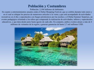Población y Costumbres
Población: 2,106 millones de habitantes.
En cuanto a entretenimientos anuales están el Dubai Shopping Festival, que se celebra durante todo enero y
en el cual se rebajan los precios de numerosos artículos a la venta y que está acompañado de actividades
recreativas en el día y espectáculos con fuegos pirotécnicos por las noches; y el Dubai Summer Surprises, un
evento pedagógico orientado a los niños que comprende la realización de actividades, talleres y espectáculos
educativos, y que dura desde junio hasta agosto de cada año. En conjunto, ambos eventos atraen a más de 4
millones de visitantes de la región y generan ganancias de hasta 2,7 mil millones USD.
 