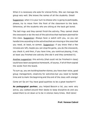 When it is necessary she asks for silence firmly. She can manage the
group very well. She knows the names of all the students. Great!
Suggestion: when it is your turn to choose who is going to participate,
please, try to move from the front of the classroom to the back.
Otherwise, all the students who are sitting at the back get bored.
The bell rings and they cannot finish the activity. They cannot check
the crossword or do the rest of the activities that had been planned for
this class. Suggestion: Always have a watch with you, so you can
handle time according to the activities that are missing or the ones that
you need, at least, to correct. Suggestion: if you know that a few
minutes are left, maybe you can stop the game, you do the crossword,
you check it, and then, if you have time, you continue playing, if not,
at least you finished one activity (the did it and they corrected it).
Another suggestion: this activity (that could not be finished in class)
could have been assigned as homework, of course, if all of them copied
the words from the board.
To sum up, you are building teacher stance, you have clear voice, good
group management, creativity for activities but you need to handle
time and to mark the beginning and the end of the class with energy!
Come on! Go on! You have good qualities to be a great teacher!!!!
As pedagogical partner, you helped Bessim a lot, you were very
active, you walked around their desks to keep discipline ok and you
asked them to sit down or to be in silence many times. Well done!
Prof. Vanesa Cabral
 