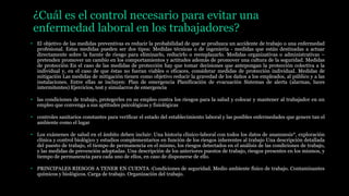 ¿Cuál es el control necesario para evitar una
enfermedad laboral en los trabajadores?
• El objetivo de las medidas preventivas es reducir la probabilidad de que se produzca un accidente de trabajo o una enfermedad
profesional. Estas medidas pueden ser dos tipos: Medidas técnicas o de ingeniería - medidas que están destinadas a actuar
directamente sobre la fuente de riesgo para eliminarlo, reducirlo o reemplazarlo. Medidas organizativas o administrativas –
pretenden promover un cambio en los comportamientos y actitudes además de promover una cultura de la seguridad. Medidas
de protección En el caso de las medidas de protección hay que tomar decisiones que antepongan la protección colectiva a la
individual y, en el caso de que éstas no fueran viables o eficaces, considerar medidas de protección individual. Medidas de
mitigación Las medidas de mitigación tienen como objetivo reducir la gravedad de los daños a los empleados, al público y a las
instalaciones. Entre ellas se incluyen: Plan de emergencia Planificación de evacuación Sistemas de alerta (alarmas, luces
intermitentes) Ejercicios, test y simulacros de emergencia
• las condiciones de trabajo, protegerles en su empleo contra los riesgos para la salud y colocar y mantener al trabajador en un
empleo que convenga a sus aptitudes psicológicas y fisiológicas
• controles sanitarios constantes para verificar el estado del establecimiento laboral y las posibles enfermedades que genere tan el
ambiente como el lugar
• Los exámenes de salud en el ámbito deben incluir: Una historia clínico-laboral con todos los datos de anamnesis*, exploración
clínica y control biológico y estudios complementarios en función de los riesgos inherentes al trabajo Una descripción detallada
del puesto de trabajo, el tiempo de permanencia en el mismo, los riesgos detectados en el análisis de las condiciones de trabajo,
y las medidas de prevención adoptadas. Una descripción de los anteriores puestos de trabajo, riesgos presentes en los mismos, y
tiempo de permanencia para cada uno de ellos, en caso de disponerse de ello.
• PRINCIPALES RIESGOS A TENER EN CUENTA :Condiciones de seguridad. Medio ambiente físico de trabajo. Contaminantes
químicos y biológicos. Carga de trabajo. Organización del trabajo.
 