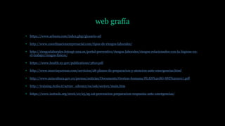 web grafía
• https://www.arlsura.com/index.php/glosario-arl
• http://www.coordinacionempresarial.com/tipos-de-riesgos-laborales/
• http://riesgoslaborales.feteugt-sma.es/portal-preventivo/riesgos-laborales/riesgos-relacionados-con-la-higiene-en-
el-trabajo/riesgos-fisicos/
• https://www.health.ny.gov/publications/3810.pdf
• http://www.murciayarenas.com/servicios/28-planes-de-preparacion-y-atencion-ante-emergencias.html
• http://www.mincultura.gov.co/prensa/noticias/Documents/Gestion-humana/PLAN%20SG-SST%202017.pdf
• http://training.itcilo.it/actrav_cdrom2/es/osh/sector1/main.htm
• https://www.isotools.org/2016/10/25/sg-sst-prevencion-preparacion-respuesta-ante-emergencias/
 