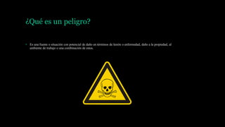 ¿Qué es un peligro?
• Es una fuente o situación con potencial de daño en términos de lesión o enfermedad, daño a la propiedad, al
ambiente de trabajo o una combinación de estos.
 