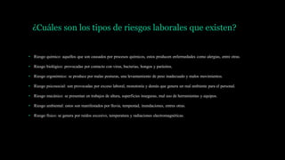 ¿Cuáles son los tipos de riesgos laborales que existen?
• Riesgo químico: aquellos que son causados por procesos químicos, estos producen enfermedades como alergias, entre otras.
• Riesgo biológico: provocadas por contacto con virus, bacterias, hongos y parásitos.
• Riesgo ergonómico: se produce por malas posturas, una levantamiento de peso inadecuado y malos movimientos.
• Riesgo psicosocial: son provocadas por exceso laboral, monotonía y demás que genera un mal ambiente para el personal.
• Riesgo mecánico: se presentan en trabajos de altura, superficies inseguras, mal uso de herramientas y equipos.
• Riesgo ambiental: estos son manifestados por lluvia, tempestad, inundaciones, entres otras.
• Riesgo físico: se genera por ruidos excesivo, temperatura y radiaciones electromagnéticas.
 