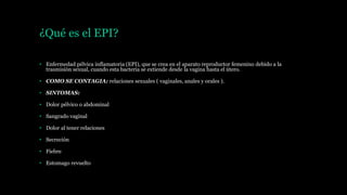 ¿Qué es el EPI?
• Enfermedad pélvica inflamatoria (EPI), que se crea en el aparato reproductor femenino debido a la
trasmisión sexual, cuando esta bacteria se extiende desde la vagina hasta el útero.
• COMO SE CONTAGIA: relaciones sexuales ( vaginales, anales y orales ).
• SINTOMAS:
• Dolor pélvico o abdominal
• Sangrado vaginal
• Dolor al tener relaciones
• Secreción
• Fiebre
• Estomago revuelto
 