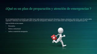 ¿Qué es un plan de preparación y atención de emergencias ?
Es un implementación normativa que debe tener cada empresa para prevenir desastres, riesgos, amenazas, entre otros ; por el cual se debe
capacitar e informar a los empleados sobre un plan de emergencia y debido a eso se debe tener unas brigadas de emergencia por ley.
Esta se divide en tres ramas:
• Preventiva
• Pasiva o estructural
• Activa o control de emergencia
 