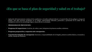 ¿En que se basa el plan de seguridad y salud en el trabajo?
• Aplicación del mejoramiento continuo de la condiciones y el medio ambiente laboral , el control eficaz de los peligros y riesgos de
trabajo, este plan previene accidentes en el trabajo, enfermedades laborales, protección y promoción de la salud de los
trabajadores atreves de metodología lógica y desarrollo de lo articulado.
• PROGRAMAS DE PREVENCION:
• Programa de inspecciones: locativas, de orden y aseo, botiquines de primeros auxilios, extintores.
• Programa preparación y respuesta ante emergencias.
• Capacitación brigadas de emergencia: funciones y responsabilidades de la brigada, primeros auxilios básicos, evacuación y
rescate, manejo de extintores
 