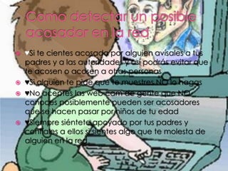  ♥Si te cientes acosada por alguien avísales a tus
padres y a las autoridades y así podrás evitar que
te acosen o acosen a otras personas
♥Si alguien te pide que te muestres NO lo hagas
♥No aceptes las web cam de gente que NO
conoces posiblemente pueden ser acosadores
que se hacen pasar por niños de tu edad
♥Siempre siéntete apoyado por tus padres y
confíales a ellos si sientes algo que te molesta de
alguien en la red