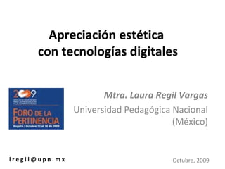 Apreciación estética  con tecnologías digitales Mtra. Laura Regil Vargas Universidad Pedagógica Nacional (México) l r e g i l @ u p n . m x Octubre, 2009 