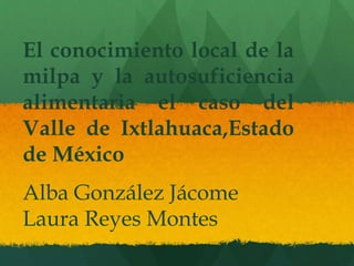 El conocimiento local de la
milpa y la autosuficiencia
alimentaria el caso del
Valle de Ixtlahuaca,Estado
de México
Alba González Jácome
Laura Reyes Montes
 