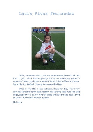 Laura Rivas Fernández




      Hello!, my name is Laura and my surnames are Rivas Fernández.
I am 11 years old. I haven’t got any brothers or sisters. My mother ‘s
name is Cristina, my father ‘s name is Victor. I live in Nava in a house.
My hobby is a football. I have got one dog called Zoe.

      When a I was little I lived in Lieres, I loved my dog , I was a very
shy, my favourite sport was hockey, my favorite food was fish and
chips, and now it is so too. My best friend was Sandra, like now. I lived
in Lieres . My favorite toy was my bike.

By Laura
 