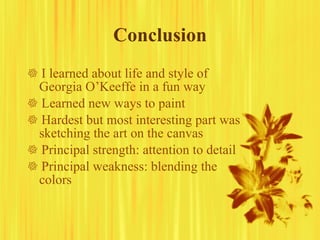 Conclusion    I learned about life and style of Georgia O’Keeffe in a fun way    Learned new ways to paint    Hardest but most interesting part was sketching the art on the canvas    Principal strength: attention to detail    Principal weakness: blending the colors 