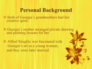 Personal Background    Both of Georgia’s grandmothers had her creative spirit.    Georgia’s mother arranged private drawing and painting lessons for her.    Alfred Stieglitz was fascinated with   Georgia’s art as a young woman,  and they were later married. 