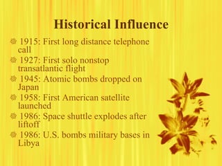 Historical Influence    1915: First long distance telephone call    1927: First solo nonstop transatlantic flight    1945: Atomic bombs dropped on Japan    1958: First American satellite launched    1986: Space shuttle explodes after liftoff    1986: U.S. bombs military bases in Libya 