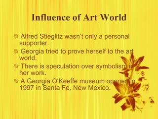 Influence of Art World    Alfred Stieglitz wasn’t only a personal supporter.    Georgia tried to prove herself to the art world.    There is speculation over symbolism in her work.     A Georgia O’Keeffe museum opened in 1997 in Santa Fe, New Mexico.  