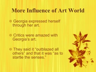 More Influence of Art World    Georgia expressed herself through her art.    Critics were amazed with Georgia’s art.     They said it “outblazed all others” and that it was “as to startle the senses.” 