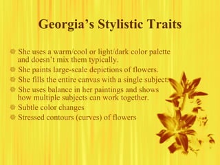 Georgia’s Stylistic Traits    She uses a warm/cool or light/dark color palette and doesn’t mix them typically.    She paints large-scale depictions of flowers.    She fills the entire canvas with a single subject.    She uses balance in her paintings and shows how multiple subjects can work together.    Subtle color changes    Stressed contours (curves) of flowers 