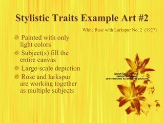 Stylistic Traits Example Art #2    Painted with only light colors    Subject(s) fill the entire canvas    Large-scale depiction    Rose and larkspur are working together as multiple subjects White Rose with Larkspur No. 2  (1927) 