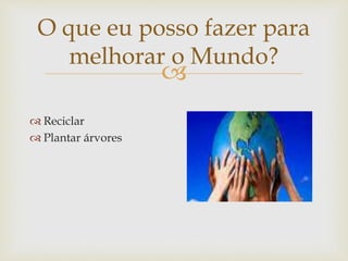 
O que eu posso fazer para
melhorar o Mundo?
 Reciclar
 Plantar árvores
 