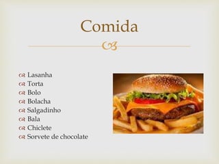 
Comida
 Lasanha
 Torta
 Bolo
 Bolacha
 Salgadinho
 Bala
 Chiclete
 Sorvete de chocolate
 