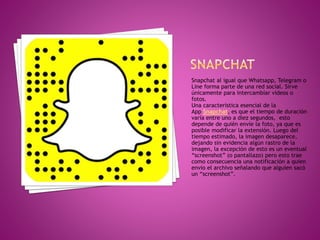 Snapchat al igual que Whatsapp, Telegram o
Line forma parte de una red social. Sirve
únicamente para intercambiar videos o
fotos.
Una característica esencial de la
App Snapchat, es que el tiempo de duración
varía entre uno a diez segundos, esto
depende de quién envíe la foto, ya que es
posible modificar la extensión. Luego del
tiempo estimado, la imagen desaparece,
dejando sin evidencia algún rastro de la
imagen, la excepción de esto es un eventual
“screenshot” (o pantallazo) pero esto trae
como consecuencia una notificación a quien
envío el archivo señalando que alguien sacó
un “screenshot”.
 