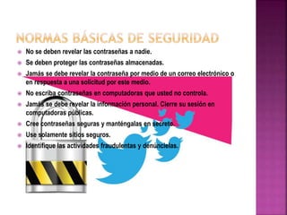  No se deben revelar las contraseñas a nadie.
 Se deben proteger las contraseñas almacenadas.
 Jamás se debe revelar la contraseña por medio de un correo electrónico o
en respuesta a una solicitud por este medio.
 No escriba contraseñas en computadoras que usted no controla.
 Jamás se debe revelar la información personal. Cierre su sesión en
computadoras públicas.
 Cree contraseñas seguras y manténgalas en secreto.
 Use solamente sitios seguros.
 Identifique las actividades fraudulentas y denúncielas.
 