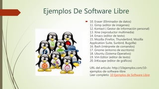 Ejemplos De Software Libre
 10. Eraser (Eliminador de datos)
11. Gimp (editor de imágenes)
12. Kontact ( Gestor de información personal)
13. Xine (reproductor multimedia)
14. Emacs (editor de texto)
15. Mozilla (Firefox, Thunderbird, Mozilla
Application Suite, Sunbird, Bugzilla)
16. Bash (intérprete de comandos)
17. Gnome (entorno de escritorio)
18. Ubuntu (Sistema Operativo)
19. Vim Editor (editor de texto)
20. InKscape (editor de gráficos)
URL del artículo: http://10ejemplos.com/10-
ejemplos-de-software-libre
Leer completo: 10 Ejemplos de Software Libre
 
