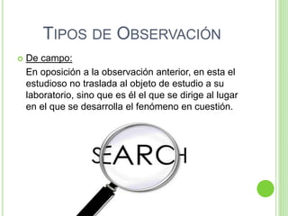 TIPOS DE OBSERVACIÓN
 De campo:
En oposición a la observación anterior, en esta el
estudioso no traslada al objeto de estudio a su
laboratorio, sino que es él el que se dirige al lugar
en el que se desarrolla el fenómeno en cuestión.
 