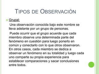 TIPOS DE OBSERVACIÓN
 Grupal:
Una observación conocida bajo este nombre se
lleva adelante por un grupo de personas.
Puede ocurrir que el grupo acuerde que cada
miembro observe una determinada parte del
fenómeno en cuestión para luego ponerlo en
común y conectarlo con lo que otros observaron.
En otros casos, cada miembro se dedica a
observar un fenómeno en su totalidad y luego cada
uno comparte su propia experiencia para
establecer comparaciones y sacar conclusiones
entre todos.
 