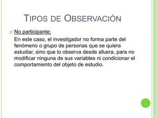 TIPOS DE OBSERVACIÓN
 No participante:
En este caso, el investigador no forma parte del
fenómeno o grupo de personas que se quiera
estudiar, sino que lo observa desde afuera, para no
modificar ninguna de sus variables ni condicionar el
comportamiento del objeto de estudio.
 