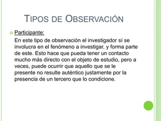 TIPOS DE OBSERVACIÓN
 Participante:
En este tipo de observación el investigador sí se
involucra en el fenómeno a investigar, y forma parte
de este. Esto hace que pueda tener un contacto
mucho más directo con el objeto de estudio, pero a
veces, puede ocurrir que aquello que se le
presente no resulte auténtico justamente por la
presencia de un tercero que lo condicione.
 