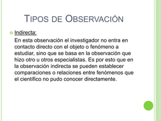 TIPOS DE OBSERVACIÓN
 Indirecta:
En esta observación el investigador no entra en
contacto directo con el objeto o fenómeno a
estudiar, sino que se basa en la observación que
hizo otro u otros especialistas. Es por esto que en
la observación indirecta se pueden establecer
comparaciones o relaciones entre fenómenos que
el científico no pudo conocer directamente.
 