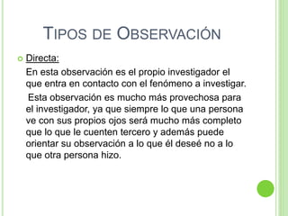TIPOS DE OBSERVACIÓN
 Directa:
En esta observación es el propio investigador el
que entra en contacto con el fenómeno a investigar.
Esta observación es mucho más provechosa para
el investigador, ya que siempre lo que una persona
ve con sus propios ojos será mucho más completo
que lo que le cuenten tercero y además puede
orientar su observación a lo que él deseé no a lo
que otra persona hizo.
 