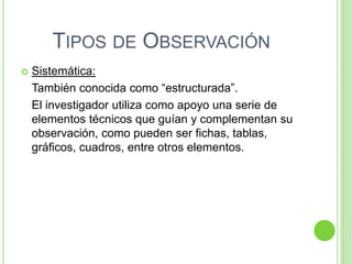 TIPOS DE OBSERVACIÓN
 Sistemática:
También conocida como “estructurada”.
El investigador utiliza como apoyo una serie de
elementos técnicos que guían y complementan su
observación, como pueden ser fichas, tablas,
gráficos, cuadros, entre otros elementos.
 