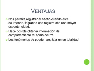 VENTAJAS
 Nos permite registrar el hecho cuando está
ocurriendo, logrando ese registro con una mayor
espontaneidad.
 Hace posible obtener información del
comportamiento tal como ocurre.
 Los fenómenos se pueden analizar en su totalidad.
 