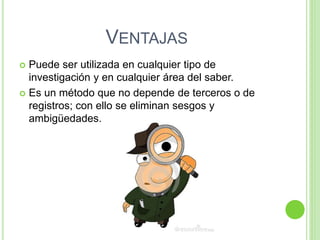 VENTAJAS
 Puede ser utilizada en cualquier tipo de
investigación y en cualquier área del saber.
 Es un método que no depende de terceros o de
registros; con ello se eliminan sesgos y
ambigüedades.
 