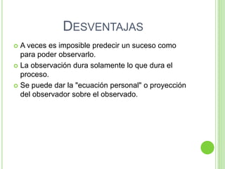 DESVENTAJAS
 A veces es imposible predecir un suceso como
para poder observarlo.
 La observación dura solamente lo que dura el
proceso.
 Se puede dar la "ecuación personal" o proyección
del observador sobre el observado.
 