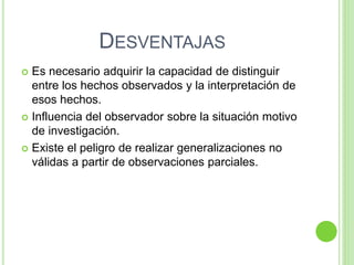 DESVENTAJAS
 Es necesario adquirir la capacidad de distinguir
entre los hechos observados y la interpretación de
esos hechos.
 Influencia del observador sobre la situación motivo
de investigación.
 Existe el peligro de realizar generalizaciones no
válidas a partir de observaciones parciales.
 