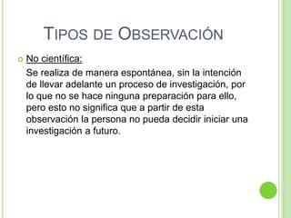 TIPOS DE OBSERVACIÓN
 No científica:
Se realiza de manera espontánea, sin la intención
de llevar adelante un proceso de investigación, por
lo que no se hace ninguna preparación para ello,
pero esto no significa que a partir de esta
observación la persona no pueda decidir iniciar una
investigación a futuro.
 