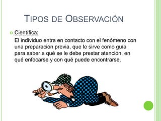 TIPOS DE OBSERVACIÓN
 Científica:
El individuo entra en contacto con el fenómeno con
una preparación previa, que le sirve como guía
para saber a qué se le debe prestar atención, en
qué enfocarse y con qué puede encontrarse.
 
