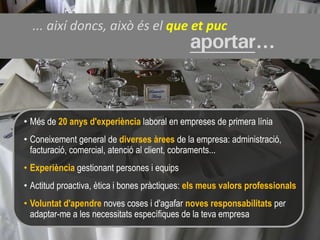 ... així doncs, això és el que et puc
                                              aportar...


• Més de 20 anys d'experiència laboral en empreses de primera línia
• Coneixement general de diverses àrees de la empresa: administració,
  facturació, comercial, atenció al client, cobraments...
• Experiència gestionant persones i equips
• Actitud proactiva, ètica i bones pràctiques: els meus valors professionals
• Voluntat d'apendre noves coses i d'agafar noves responsabilitats per
  adaptar-me a les necessitats específiques de la teva empresa
 