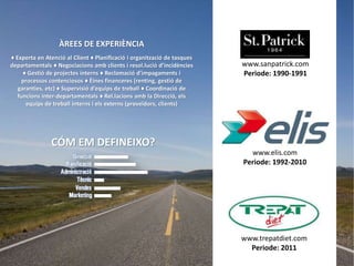 ÀREES DE EXPERIÈNCIA
♦ Experta en Atenció al Client ♦ Planificació i organització de tasques
departamentals ♦ Negociacions amb clients i resol.lució d’incidències     www.sanpatrick.com
     ♦ Gestió de projectes interns ♦ Reclamació d’impagaments i           Periode: 1990-1991
     processos contenciosos ♦ Èines financeres (renting, gestió de
   garanties, etc) ♦ Supervisió d’equips de treball ♦ Coordinació de
   funcions inter-departamentals ♦ Rel.lacions amb la Direcció, els
      equips de treball interns i els externs (proveïdors, clients)




               CÓM EM DEFINEIXO?
                                                                            www.elis.com
                                                                          Periode: 1992-2010




                                                                          www.trepatdiet.com
                                                                            Periode: 2011
 