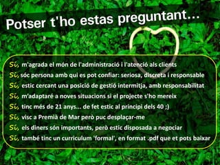 Sí, m'agrada el món de l'administració i l'atenció als clients
Sí, sóc persona amb qui es pot confiar: seriosa, discreta i responsable
Sí, estic cercant una posició de gestió intermitja, amb responsabilitat
Sí, m’adaptaré a noves situacions si el projecte s'ho mereix
Sí, tinc més de 21 anys... de fet estic al principi dels 40 ;)
Sí, visc a Premià de Mar però puc desplaçar-me
Sí, els diners són importants, però estic disposada a negociar
Sí, també tinc un curriculum 'formal', en format .pdf que et pots baixar
 