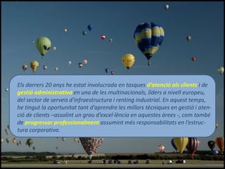 Els darrers 20 anys he estat involucrada en tasques d’atenció als clients i de
gestió administrativa en una de les multinacionals, líders a nivell europeu,
del sector de serveis d'infraestructura i renting industrial. En aquest temps,
he tingut la oportunitat tant d’aprendre les millors tècniques en gestió i aten-
ció de clients –assolint un grau d’excel·lència en aquestes àrees -, com també
de progressar professionalment assumint més responsabilitats en l’estruc-
tura corporativa.
 