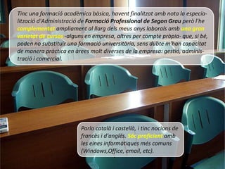 Tinc una formació acadèmica bàsica, havent finalitzat amb nota la especia-
lització d'Administració de Formació Professional de Segon Grau però l'he
complementat ampliament al llarg dels meus anys laborals amb una gran
varietat de cursos -alguns en empresa, altres per compte pròpia- que, si bé,
poden no substituïr una formació universitària, sens dubte m'han capacitat
de manera pràctica en àrees molt diverses de la empresa: gestió, adminis-
tració i comercial.




                         Parlo català i castellà, i tinc nocions de
                         francès i d'anglès. Sóc proficient amb
                         les eines informàtiques més comuns
                         (Windows,Office, email, etc).
 