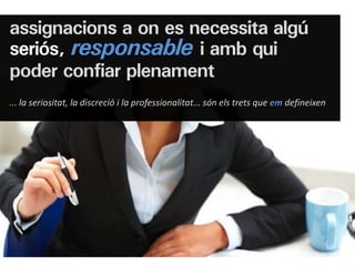 assignacions a on es necessita algú
seriós, responsable i amb qui
poder confiar plenament
... la seriositat, la discreció i la professionalitat... són els trets que em defineixen
 