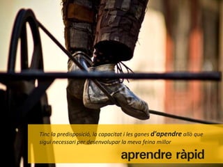 Tinc la predisposició, la capacitat i les ganes d'apendre allò que
sigui necessari per desenvolupar la meva feina millor

                                aprendre ràpid
 