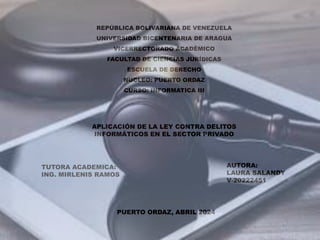 REPÚBLICA BOLIVARIANA DE VENEZUELA
UNIVERSIDAD BICENTENARIA DE ARAGUA
VICERRECTORADO ACADÉMICO
FACULTAD DE CIENCIAS JURÍDICAS
ESCUELA DE DERECHO
NÚCLEO: PUERTO ORDAZ
CURSO: INFORMATICA III
APLICACIÓN DE LA LEY CONTRA DELITOS
INFORMÁTICOS EN EL SECTOR PRIVADO
TUTORA ACADEMICA:
ING. MIRLENIS RAMOS
AUTORA:
LAURA SALANDY
V-20222451
PUERTO ORDAZ, ABRIL 2024
 