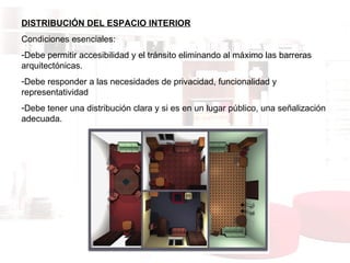 DISTRIBUCIÓN DEL ESPACIO INTERIOR Condiciones esenciales:  Debe permitir accesibilidad y el tránsito eliminando al máximo las barreras arquitectónicas. Debe responder a las necesidades de privacidad, funcionalidad y representatividad Debe tener una distribución clara y si es en un lugar público, una señalización adecuada. 